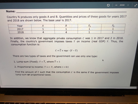 ZOOM+ Name: Country N produces only goods A and B. Quantities and prices of these goods for years 2017 and 2018 are shown below. The base year is 2017. Year 2017 2018 1 4 4 In addition, we know that aggregate private consumption C was 1 in 2017 and 2 in 2018. Finally, the countrys government imposes taxes T on income (real GDP) Y. Thus, the consumption function is: There are two types of taxes and the government can use only one type: 1. Lump-sum (Fixed): T = T, where T = 1 2. Proportional to income: T-t-Y, where t = 0.1 Find the amount of Y such that the consumption C is the same if the government imposes lump-sum or proportional taxes
