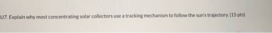 U7. Explain why most concentrating solar collectors use a tracking mechanism to follow the suns trajectory. (15 pts)