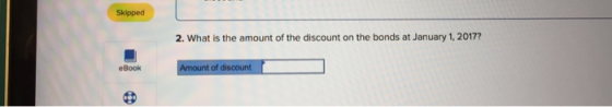 Skipped 2. What is the amount of the discount on the bonds at January 1, 2017? eBook Amount of discount