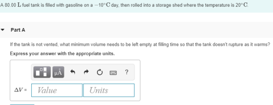 A 80.00 L fuel tank is filled with gasoline on a -10 C day, then rolled into a storage shed where the temperature is 20° C Part A If the tank is not vented, what minimum volume needs to be left empty at filling time so that the tank doesnt rupture as it warms? Express your answer with the appropriate units | Δν- alue Units