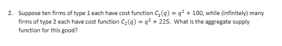 2. Suppose ten firms of type 1 each have cost function C()q2 100, while (infinitely) many firms of type 2 each have cost function C2(4) function for this good? q225. What is the aggregate supply