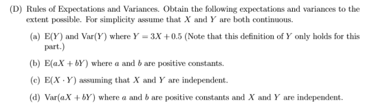 (D) Rules of Expectations and Variances. Obtain the following expectations and variances to the extent possible. For simplicity assume that X and Y are both continuous (a) E(Y) and Var(Y) where Y-3x +0.5 (Note that this definition of Y only holds for this part.) (b) E(ax bY) where a and b are positive constants. (c) E(X·Y) assuming that X and Y are independent (d) Var(aX +bY) where a and b are positive constants and X and Y are independent.