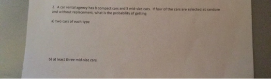 2. A car rental agency has 8 compact cars and S mid-size cars. If four of the cars are selected at random and without replacement, what is the probability of getting a) two cars of each type b) at least three mid-size cars