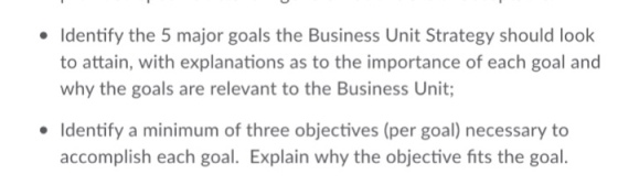 Identify the 5 major goals the Business Unit Strategy should look to attain, with explanations as to the importance of each goal and why the goals are relevant to the Business Unit; Identify a minimum of three objectives (per goal) necessary to accomplish each goa. Explain why the objective fits the goal.