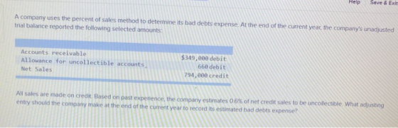 Help Save & Exit A company uses the percent of sales method to determine its bad debts expense. At the end of the current yea