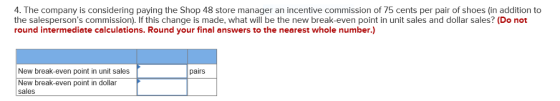 4. The company is considering paying the Shop 48 store manager an incentive commission of 75 cents per pair of shoes (in addition to the salespersons commission). If this change is made, what will be the new break-even point in unit sales and dollar sales? (Do not round intermediate calculations. Round your final answers to the nearest whole number.) New break-even point in unit sales pairs New break-even point in dollar sales