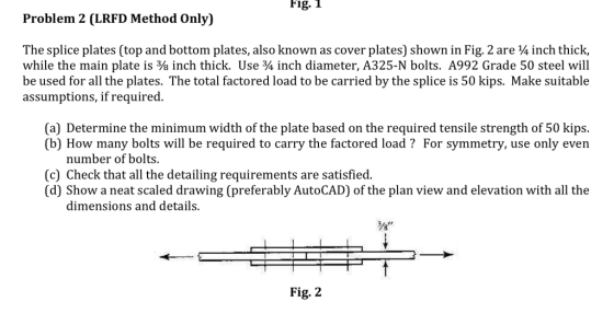 Fig. 1 Problem 2 (LRFD Method Only) The splice plates (top and bottom plates, also known as cover plates) shown in Fig. 2 are 4 inch thick, while the main plate is ? inch thick. Use ¾ inch diameter, A325-N bolts. A992 Grade 50 steel will be used for all the plates. The total factored load to be carried by the splice is 50 kips. Make suitable assumptions, if required (a) Determine the minimum width of the plate based on the required tensile strength of 50 kips. (b) How many bolts will be required to carry the factored load? For symmetry, use only even number of bolts. (c) Check that all the detailing requirements are satisfied (d) Show a neat scaled drawing (preferably AutoCAD) of the plan view and elevation with all the dimensions and details. Fig. 2