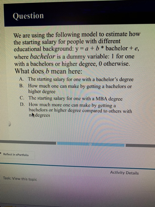 Question We are using the following model to estimate how the starting salary for people with different educational background: y a+b*bachelor+ e where bachelor is a dummy variable: 1 for one with a bachelors or higher degree, 0 otherwise. What does b mean here: The starting salary for one with a bachelors degree How much one can make by getting a bachelors or higher degree A. B. C. The starting salary for one with a MBA degree D. How much more one can make by getting a bachelors or higher degree compared to others with nk degrees Reflect in ePortfolio Activity Details Task: View this topic
