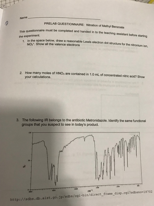 Name PRELAB QUESTIONNAIRE: Nitration of Methyl Benzoate must be completed and handed in to the teaching assistant before starting the experiment In the space below, draw a reasonable Lewis electron dot structure for the nitronium ion. NO2. Show all the valence electrons How many moles of HNOs are contained in 1.0 mL of concentrated nitric acid? Show your calculations. 2. 3. The following IR belongs to the antibiotic Metronidazole. Identifly the same functional groups that you suspect to see in todays product. co0e cm http://sdbs.db.aist.go.jp/sdbs/cgi-bin/direct_frame_disp.cgi?sdbsno-18702