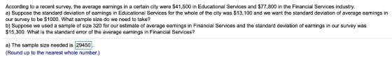 According to a recent survey, the average earnings in a certain city were $41,500 in Educational Services and $77,800 in the Financial Services industry. a) Suppose the standard deviation of earnings in Educational Services for the whole of the city was $13,100 and we want the standard deviation of average eamings in our survey to be $1000. What sample size do we need to take? b) Suppose we used a sample of size 320 for our estimate of average earnings in Financial Services and the standard deviation of earnings in our survey was $15,300. What is the standard error of the average earnings in Financial Services? a) The sample size needed is |29450 Round up to the nearest whole number.)