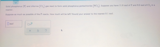 Solid phosphorus (P) and chlorine (CI, gas react to form solld phosphorus pentachloride (PCI). Suppose you have 11.0 mol of P