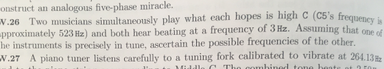 onstruct an analogous five-phase miracle. N.26 C5s frequency is 523 Hz) and both hear beating at a frequency of 3 Hz. Assuming that one of W.27 A piano tuner listens carefully to a tuning fork calibrated to vibrate at 264.13 Hz Two musicians simultaneously play what each hopes is high C (C5s fre pproximately he instruments is precisely in tune, ascertain the possible frequencies of the other.