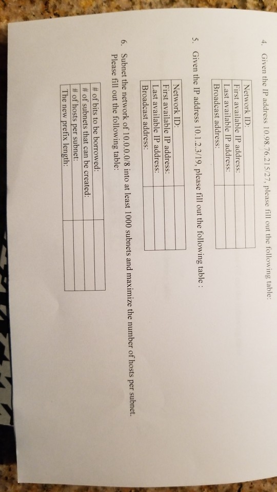 4. Given the IP address 10.98.76.215/27, please fill out the following table Network ID First available IP address Last available IP address Broadcast address 5. Given the IP address 10.1.2.3/19, please fill out the following table: Network ID: First available IP address Last available IP address Broadcast address Subnet the network of 10.0.0.0/8 into at least 1000 subnets and maximize the number of hosts per subnet. Please fill out the following table: 6. # of bits to be borrowed # of subnets that can be created # of hosts per subnet: The new prefix length