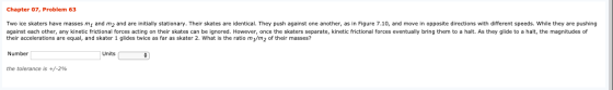 Chapter 07, Problem 63 Two ice skaters have masses m, and m2 and are initially stationary. Their skates are identical. They p