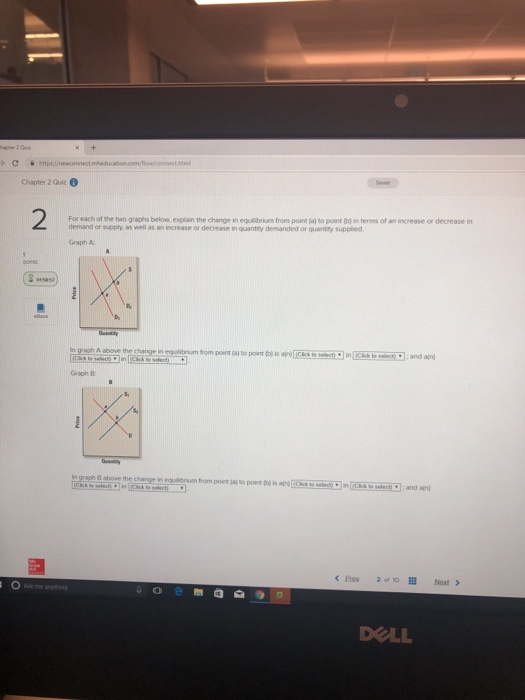 Cpewomecta Chapter 2 Qui 2 For each of the two graphs below, explain the change in equlibrium from point (al to point (bl in terms of an increase or decrease in demand or supply, as well as an increase or decrease in quantity demanded or quanitity supplied Graph A Graph B n gragh B aboue the change n equttrum from point so point tho is ro n ies t solect) and DOLL