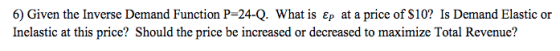 6) Given the Inverse Demand Function P-24-Q. What is Ep at a price of S10? Is Demand Elastic or Inelastic at this price? Should the price be increased or decreased to maximize Total Revenue?