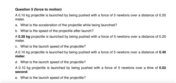Question 5 (force to motion) A 0.10 kg projectile is launched by being pushed with a force of 5 newtons over a distance of 0.20 meter. a. What is the acceleration of the projectile while being launched? b. What is the speed of the projectile after launch? A 0.20 kg projectile is launched by being pushed with a force of 5 newtons over a distance of 0.20 meter. c. What is the launch speed of the projectile? A 0.10 kg projectile is launched by being pushed with a force of 5 newtons over a distance of 0.40 meter d. What is the launch speed of the projectile? A 0.10 kg projectile is launched by being pushed with a force of 5 newtons over a time of 0.02 second e. What is the launch speed of the projectile?