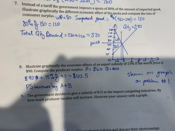 7. Instead of a tariff the government imposes a quota of 80% of the amount of imported good, illustrate graphically the different economic effect of the quota and compute the loss of consumer surplus.i Da 55- 120 price o 40 too 8. Illustrate graphically the economic effects of an export subsidy of 15% if the world price is 560 $90. Compute the producer surplus. P 153.5 Q4oo n on on poblem # The government decides to give a subsidy of $15 to the import competing industries. By how much producer surplus will increase. Illustrate your answer with a graph. 9. toctinnist nolicies and discuss their shortcomings.