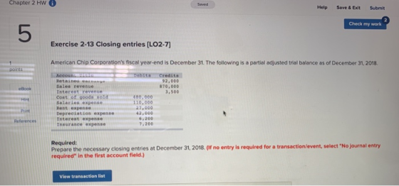Chapter 2 HW Help Save &ExitSubmit Check my work 5 Exercise 2-13 Closing entries [LO2-7) American Chip Corporations fiscal year-end is December 31. The following is a partial adjusted trial balance as of December 31, 2018 92,000 870,000 3,500 eBook Hint int Retained Gas Sales revenue Interent revente Cost of goods sold Salarles expense Rent expense Depreciation expense Tnterest expense Insurance expense 80,000 110,000 27,000 42,000 6,200 7,200 References Required: Prepare the necessary closing entries at December 31, 2018. (f no entry is required for a transaction/event, select No journal entry required in the first account field.) View transaction list