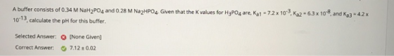 A buffer consists of 0.34 M NaH2PO4 and 0.28 M Na2HPO4. Given that the values for H3PO4 are, Ka1 -7.2 x 10-3 Ka2 = 6.3 x 10-8