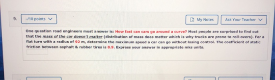 -/10 points My Notes Ask Your Teacher One question road engineers must answer is: How fast can cars go around a curve? Most p