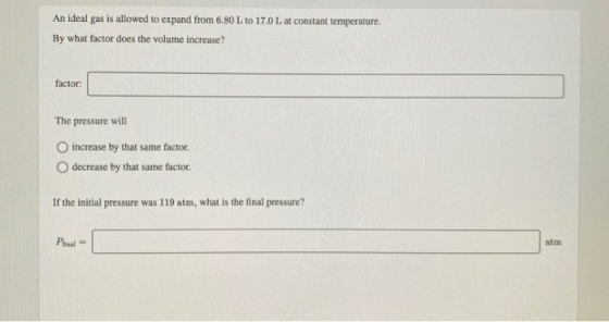 An ideal gas is allowed to expand from 6.80 L to 17.0 L at constant temperature. By what factor does the volume increase? fac