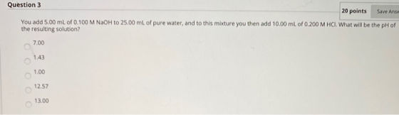 Question 3 20 points Save Ansy You add 5.00 mL of 0.100 M NaOH to 25.00 mL of pure water, and to this mixture you then add 10