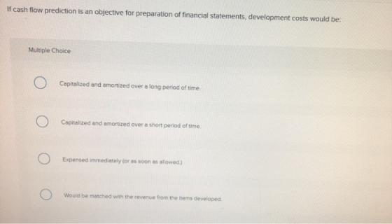 If cash flow prediction is an objective for preparation of financial statements, development costs would be: Multiple Choice