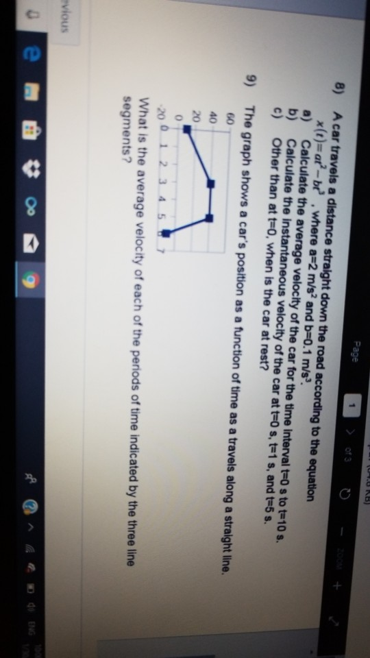 Page of 3 8) A car travels a distance straight down the road according to the equation x (r)=ara_b? . where a-2 m/s2 and b-0.1 m/s3 a) Calculate the average velocity of the car for the time interval t-0 s to t-10 s. b) Calculate the instantaneous velocity of the car at t-0 s, t-1 s, and t-5s. c) Other than at t-0, when is the car at rest? 9) The graph shows a cars position as a function of time as a travels along a straight line. 2001 2 3457 What is the average velocity of each of the periods of time indicated by the three line segments? vious