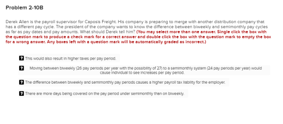 Problem 2-10B Derek Allen is the payroll supervisor for Caposis Freight. His company is preparing to merge with another distribution company that has a different pay cycle. The president of the company wants to know the difference between biweekly and semimonthly pay cycles as far as pay dates and pay amounts. What should Derek tell him? (You may select more than one answer. Single click the box with the question mark to produce a check mark for a correct answer and double click the box with the question mark to empty the box for a wrong answer. Any boxes left with a question mark will be automatically graded as incorrect.) This would also result in higher taxes per pay penod Moving between blweekly (26 pay periods per year with the possibility of 27) to a semimonthly system (24 pay periods per year) would The difference between biweekly and semimonthly pay periods causes a higher payroll tax liablity for the employer There are more days belng covered on the pay period under semimonthly than on biweekly. cause Individual to see Increases per pay period.