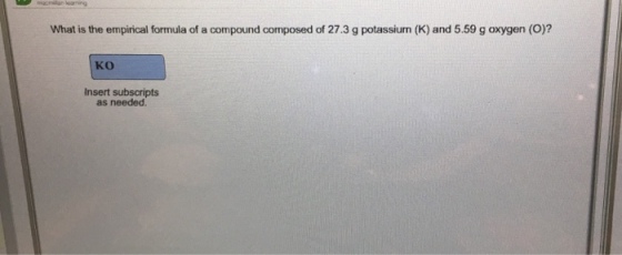 What is the empirical formula of a compound composed of 27.3 g potassiurn (K) and 5.59 g oxygen (O)? KO Insert subscripts as needed.