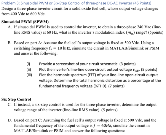 Problem 3: Sinusoidal PWM or Six-Step Control of three-phase DC-AC Inverter (45 Points) Design a three-phase inverter circuit for a solid oxide fuel cell, whose output voltage changes from 400 Vdc to 600 Vdc. Sinusoidal PWM (SPWM) A. If sinusoidal PWM is used to control the inverter, to obtain a three-phase 240 Vac (line- line RMS value) at 60 Hz, what is the inverters modulation index (ma) range? (5points) B. Based on part A: Assume the fuel cells output voltage is fixed at 500 Vdc. Using a switching frequency fs 10 kHz, simulate the circuit in MATLAB/Simulink or PSIM and answer the following: (i) (ii) (i Provide a screenshot of your circuit schematic. (3 points) Plot the inverters line-line open-circuit output voltage vAB. (5 points) Plot the harmonic spectrum (FFT) of your line-line open-circuit output voltage. Determine the total harmonic distortion as a percentage of the fundamental frequency voltage (%THD). (7 points) Six Step Control C. If instead, a six-step control is used for the three-phase inverter, determine the output voltage range of the inverter (line-line RMS value). (5 points) D. Based on part C: Assuming the fuel cells output voltage is fixed at 500 Vdc, and the fundamental frequency of the output voltage is f 60Hz, simulate the circuit in MATLAB/Simulink or PSIM and answer the following questions