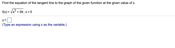 Find the equation of the tangent line to the graph of the given function at the given value of x. f(x) = 7x + 39; x = 5 y = (