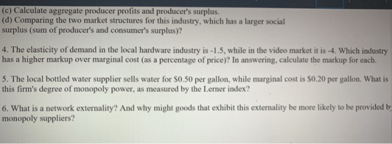 (c) Calculate aggregate producer profits and producers surplus (d) Comparing the two market structures for this industry, which has a larger social surplus (sum of producers and consumers surplus)? 4. The elasticity of demand in the local hardware industry is -1.5, while in the video market it is -4. Which industry has a higher markup over marginal cost (as a percentage of price)? In answering, calculate the markup for each. 5. The local bottled water supplier sells water for S0.50 per gallon, while marginal cost is S0.20 per gallon. What is this firms degree of monopoly power, as measured by the Lerner index? 6. What is a network externality? And why might goods that exhibit this externality be more likely to be provided b monopoly suppliers?