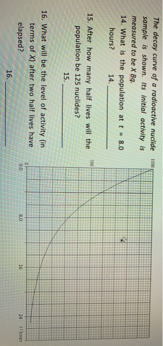 The decay curve of a radioactive nuclide 1000 sample is shown. Its initial activity is measured to be X Bq. 14, what is the population at t = 8.0 hours? 14. 15. After how many half lives will the 00 population be 125 nuclides? 3 15. 16. What will be the level of activity (in terms of X) after two half lives have elapsed? 0.0 8.0 16 24 t/hours 16.