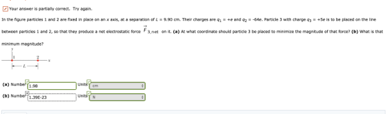 Your answer is partially correct. Try again. In the figure particles 1 and 2 are fixed in place on an x axis, at a separation of L = 9.90 cm. Their charges are q1 = +e and q2 =-64e. Particle 3 with charge q3 = +5e is to be placed on the line between partices 1 and 2, so that they produce a net electrostatic force F3,net on it. (a) At what coordinate should particle 3 be placed to minimize the magnitude of that force? (b) What is that minimum magnitude? UnitsT cm (a) Numbe[1.98 1 Undt (b) Numbe 1.39 UnitšT N