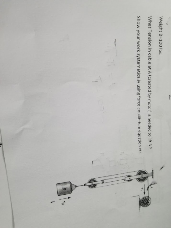 Weight B-100 lbs. What Tension in cable at A (created by motor) is needed to lift B? Show your work systematically using forc