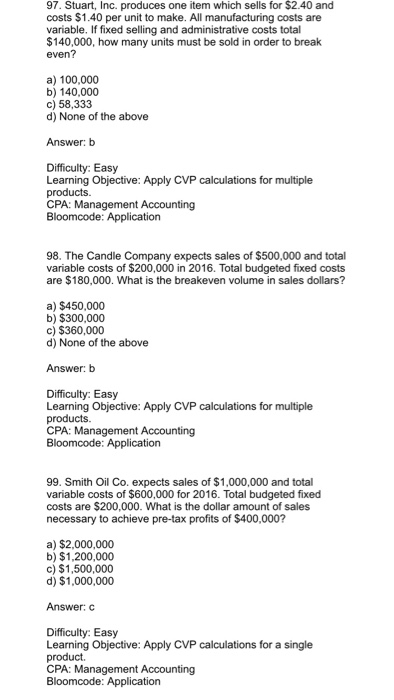 97. Stuart, Inc. produces one item which sells for $2.40 and costs $1.40 per unit to make. All manufacturing costs are variable. If fixed selling and administrative costs total $140,000, how many units must be sold in order to break even? a) 100,000 b)140,000 c) 58,333 d) None of the above Answer: b Difficulty: Easy Learning Objective: Apply CVP calculations for multiple products. 98. The Candle Company expects sales of $500,000 and total variable costs of $200,000 in 2016. Total budgeted fixed costs are $180,000. What is the breakeven volume in sales dollars? a) $450,000 b) $300,000 c) $360,000 d) None of the above Answer: b Difficulty: Easy Learning Objective: Apply CVP calculations for multiple products. CPA: Management Accounting 99. Smith Oil Co. expects sales of $1,000,000 and total variable costs of $600,000 for 2016. Total budgeted fixed costs are $200,000. What is the dollar amount of sales necessary to achieve pre-tax profits of $400,000? a) $2,000,000 b) $1,200,000 c) $1,500,000 d) $1,000,000 Answer: C Difficulty: Easy Learning Objective: Apply CVP calculations for a single product.