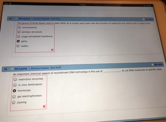 22. 0/0.2 points 1 Previous Answers Tro3 15.30 My The group of three bases next to each other on a nucleic acid chain with the function of coding for one amino acid is called a(an) chromosome. O primary structure. O sugar-phosphate backbone. O gene. codon. My N 0/0.2 points | Previous Answers Tro3 15.35 An important chemical aspect of recombinant DNA technology is the use of O restriction enzymes 23. to cut DNA molecules at specific sites. in vitro fertilization O hormones O gel electrophoresis O cloning