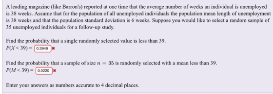 A leading magazine (like Barrons) reported at one time that the average number of weeks an individual is unemployed is 38 weeks. Assume that for the population of all unemployed individuals the population mean length of unemployment is 38 weeks and that the population standard deviation is 6 weeks. Suppose you would like to select a random sample of 35 unemployed individuals for a follow-up study. Find the probability that a single randomly selected value is less than 39. P(X < 39)-(0.39490 Find the probability that a sample of size n = 35 is randomly selected with a mean less than 39. P(M <39)-| 0.0220 |& Enter your answers as numbers accurate to 4 decimal places.