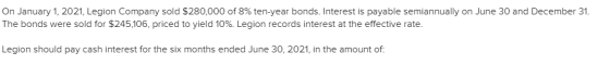 On January 1, 2021, Legion Company sold $280,000 of 8% ten-year bonds. Interest is payable semiannually on June 30 and Decemb