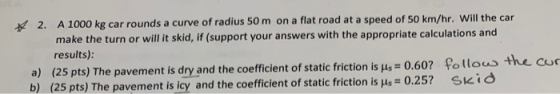 2. A 1000 kg car rounds a curve of radius 50 m on a flat road at a speed of 50 km/hr. Will the car make the turn or will it s
