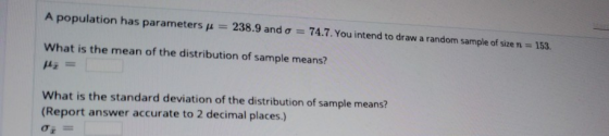 A population has parameters 238.9 and o = 74.7. You intend to draw a random sample of size n 153. What is the mean of the dis