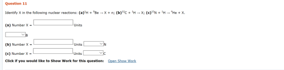 Question 11 Identify X in the following nuclear reactions: (a)H + 9Be → X + n; (b)12C + 1H → x; (c)N + 1H-He + X. (a) Number X Units (b) Number X - (c) Number X Click if you would like to Show Work for this question: Units Units C: Open Show Work
