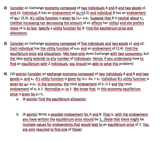 2) Consider an Exchange economy composed of two individuals A and B and two goodsx1 and x2. Individual A has an endowment of W(3,5) and individual B has an endowment of Wa^- (3,3). As utility function is given byUA Xx2. Suppose that B is neutral about x1 (neither increasing nor decreasing the amount of x1 affects her utility) and she prefers more of x2 to less. Specifv a utility function for B. Eind the equilibrium price and allocations. 3) Consider an Exchange economy composed of five individuals and two goods x1 and x2 Each individual has the utility function of xix2 and an endowment of (2,4). Find the equilibriumecise and allocations. We have onlỵ done Exchange with two consumers but the idea easily extends to any number of individuals. Hence. if you understand how to find an eauilibrium with 2 individuals, you should be able to solve this problem) 4) (10 points) Consider an exchange economy,composed of two individuals A and B and two goods xi and x2. s utility function is given by UA-2xi +X2. Individual Bs utility function is given by usxix2. In the economy the total endowment of xı is 2 and the total endowment of xz is 1. Normalize p2 to 1. We know that, in this economy equilibrium price is givenbypi-1. a. (6 points) Find the equilibrium allocation. b. (4 points) Write a possible endowment forA and B. That is, with the endowment you have written the equilibrium price should be 1. (Note that there might be multiple values for endowments that would lead to an eauilibrium price of 1. You are.onlỵ required tRindone of these)