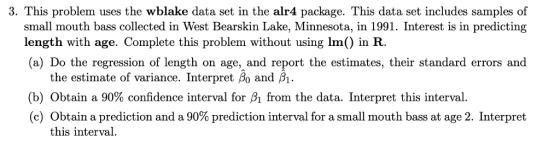 3. This problem uses the wblake data set in the alr4 package. This data set includes samples of small mouth bass collected in West Bearskin Lake, Minnesota, in 1991. Interest is in predicting length with age. Complete this problem without using Im) in R. (a) Do the regression of length on age, and report the estimates, their standard errors and the estimate of variance. Interpret Bo and B. (b) Obtain a 90% confidence interval for A from the data. Interpret this interval. (c) Obtain a prediction and a 90% prediction interval for a small mouth bass at age 2, Interpret this interval.
