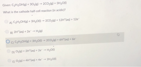 Given: C2HsOH)+302) 2C028)+3H2O0) What is the cathode half-cell reaction (in acidic)? A) C2HsOHg)+3H20) 2CO)12Hla) 12e B) 2H (ag) 2eH2) OCHOe 3H2O)zcole)+61 )+e