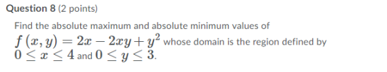 Question 8 (2 points) Find the absolute maximum and absolute minimum values of f (x, y) = 2x – 2xy + y² whose domain is the r