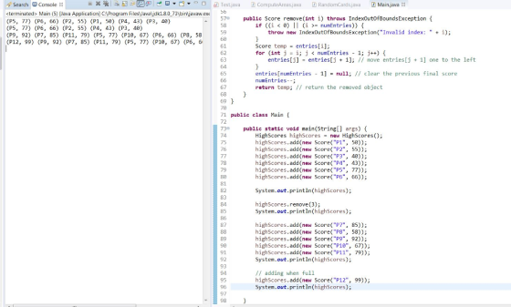X , ika gu 리 d -e曰▼ ▼ロ日 Testjava 团ComputeAreas.java D RandomcardsJava D Main.javaX Search Console <terminated> Main (5) Java Application] CProgram FilesJavajdk1.8.0 73 binavaw.exe (P5, 77) (P6, 66) (P2, 55) (P1, 50) (P4, 43) (P3, 49) (P5, 77) (P6, 66) (P2, 55) (P4, 43) (P3, 48) (P9, 92) (P7, 85) (P11, 79) (P5, 77) (P10, 67) (P6, 66) (P8, 58 (P12, 99) (P9, 92) (P7, 85) (P11, 79) (P5, 77) (P10, 67) (P6, 6 57 public Score remove(int i) throws IndexoutofBoundsException if ((İ < 0) | | (i >= numEntries)) { 58 59 throw new Index0utofBoundsException(Invalid index: +); 61 62 63 64 Score tempentries[i]: for (int j !; j < num Entries - 1; j++) { entries[j] - entries[j1] move entries[j 1] one to the left entries[numEntries 1null; // clear the previous final score numEntries--; return temp; // return the removed object 67 69 71 public class Main 72 73 public static void main (String[] args) ( 74 75 76 Highscores highscores = new Highscores(); highScores.add(new Score(P1, 50)); highScores.add (new Score(P2, 55)); highScores.add(new Score(РЗ, 40)); highScores.add (new Score(P4 highScores.add (new Score(PS, 77)) highScores.add (new Score(P6, 66)); , 43); 79 80 81 82 83 84 85 86 87 System.out.println(highScores); highScores.remove(3); System.out.println(highScores); 89 90 91 92 93 94 95 highScores.add (new Score(P7, 85)); highScores.add (new Score(P8, 58)); highScores.add (new Score(P9, 92) highScores.add (new Score P10, 67) highScores.add (new Score( P11, 79)); System.out.println(highScores): // adding when full highScores.add (new Score(P12 System.out.println(high5cores); , 99)); 97 98