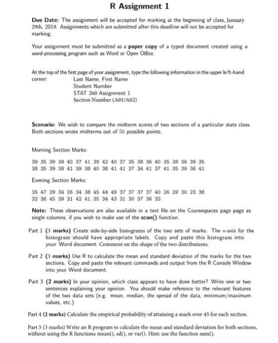 R Assignment 1 Due Date: The assignment will be accepted for marking at the beginning of class, January 29th, 2019. Assignments which are submitted after this deadline will not be accepted for marking Your assignment must be submitted as a paper copy of a typed document created using a word-processing program such as Word or Open Office. At the top of the first page of your assignment, type the following information in the upper le ft-hand corner Last Name, First Name Student Number STAT 260 Assignment 1 Section Number (A0I/A02) Scenario: We wish to compare the midterm scores of two sections of a particular stats class. Both sections wrote midterms out of 50 possible points Morning Section Marks: 39 35 39 39 40 37 41 39 42 40 37 35 38 36 40 35 38 36 39 35 38 35 39 38 41 39 38 40 38 41 41 37 34 41 37 41 35 39 36 41 Evening Section Marks: 35 47 29 34 26 34 38 45 44 49 37 37 37 37 40 26 29 30 23 38 32 36 45 39 31 42 41 35 34 43 31 30 37 36 33 Note: These observations are also available in a text file on the Coursespaces page page as single columns, if you wish to make use of the scan() function. Part 1 (3 marks) Create side-by-side histograms of the two sets of marks. The x-axis for the histogram should have appropriate labels. Copy and paste this histogram into your Word document. Comment on the shape of the two distributions. Part 2 (3 marks) Use R to calculate the mean and standard deviation of the marks for the two sections. Copy and paste the relevant commands and output from the R Console Window into your Word document. Part 3 (2 marks) In your opinion, which class appears to have done better? Write one or two sentences explaining your opinion. You should make reference to the relevant features of the two data sets (eg. mean, median, the spread of the data, minimum/maximum values, etc.) Part 4 (2 marks) Calculate the empirical probability of attaining a mark over 45 for each section. Part 5 (3 marks) Write an R program to calculate the mean and standard deviation for both sections, without using the R functions mean), sd0, or var). Hint: use the function sum0.